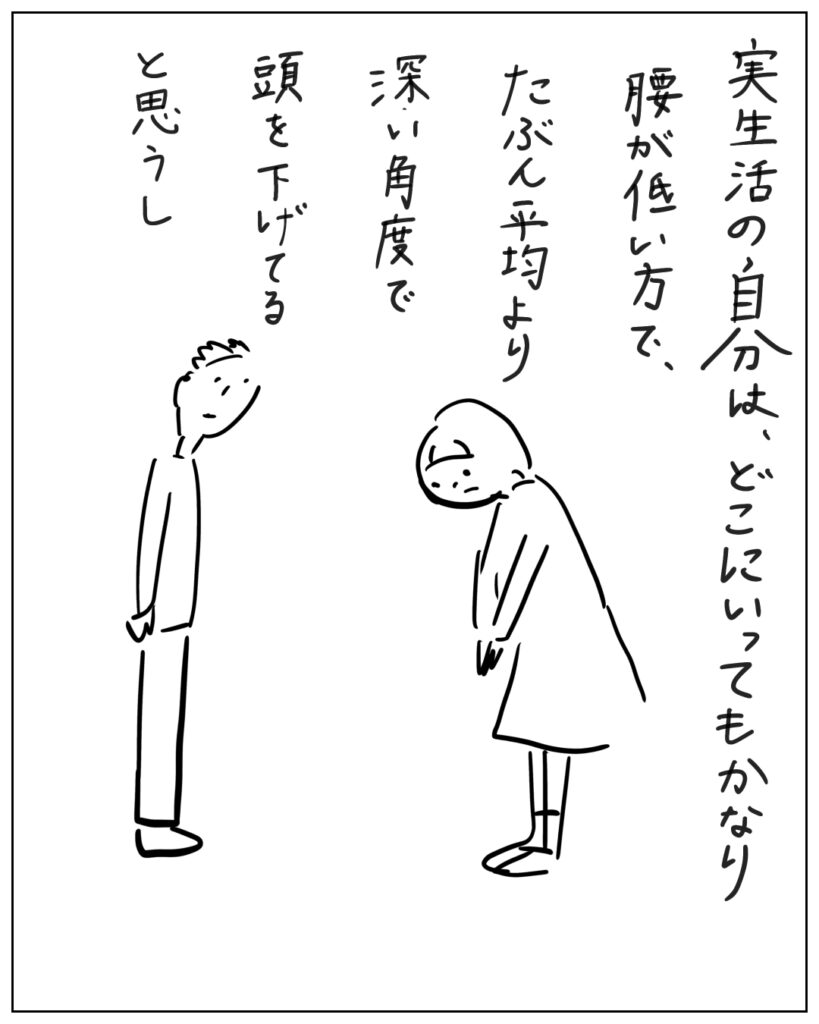 実生活の自分は、どこにいってもかなり腰が低い方で、たぶん平均より深い角度で頭を下げてると思うし