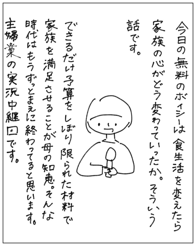 今日の無料のボイシーは食生活を変えたら家族の心がどう変わっていったか。そういう話です。 できるだけ予算をしぼり限られた材料で家族を満足させることが母の知恵。そんな時代はもうずっとまえに終わってると思います。主婦業の実況中継回です。