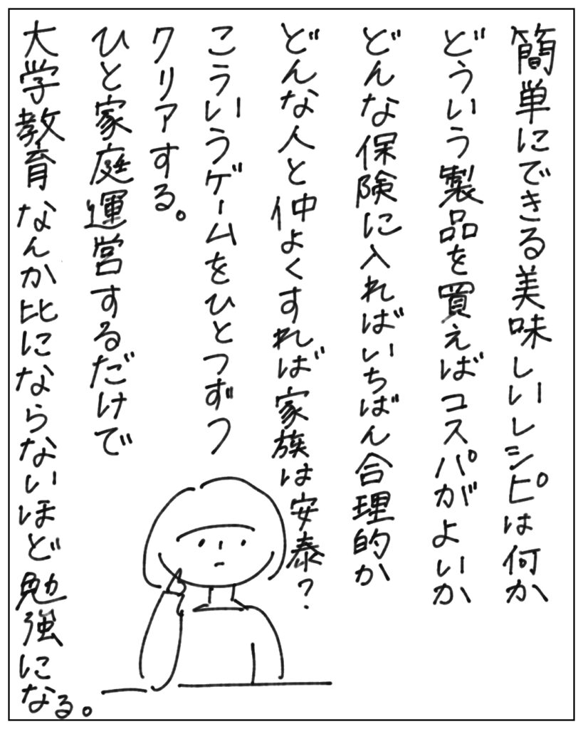 簡単にできる美味しいレシピは何かどういう製品を買えばコスパがよいかどんな保険に入ればいちばん合理的かどんな人と仲よくすれば家族は安泰？こういうゲームをひとつずつクリアする。ひと家庭運営するだけで大学教育なんか比にならないほど勉強になる。