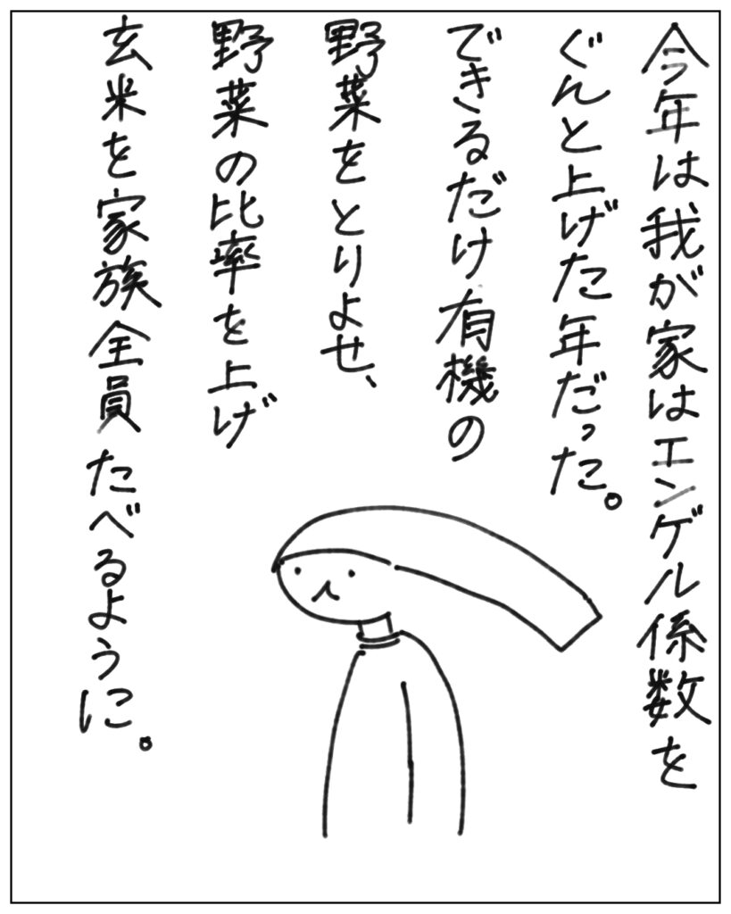 今年は我が家はエンゲル係数をぐんと上げた年だった。できるだけ有機の野菜をとりよせ、野菜の比率を上げ玄米を家族全員たべるように。