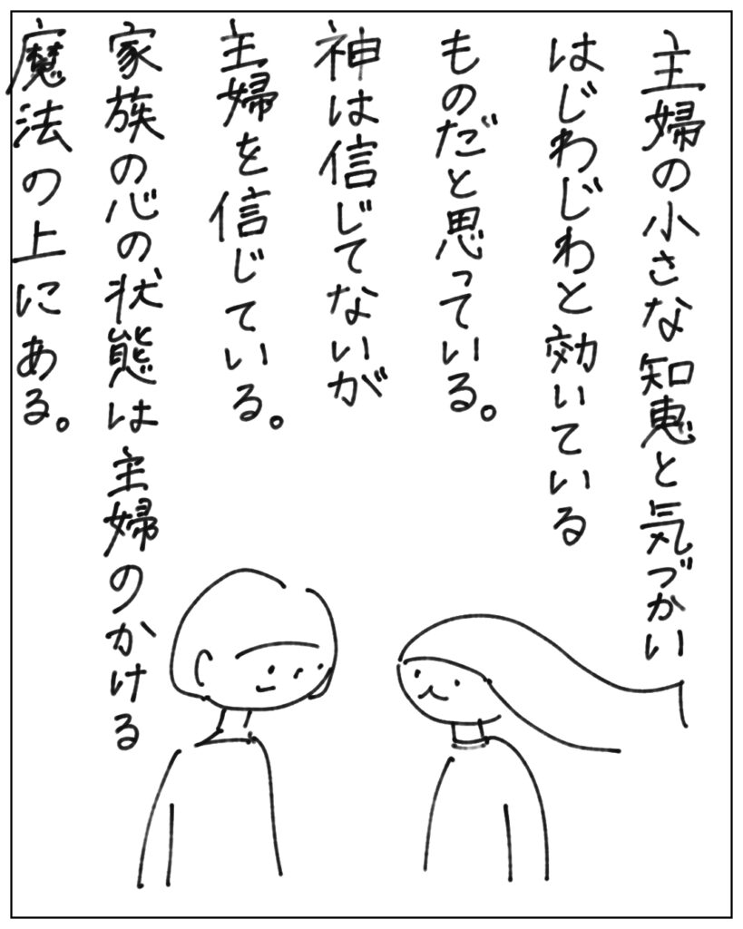 主婦の小さな知恵と気づかいはじわじわと効いているものだと思っている。神は信じてないが主婦を信じている。家族の心の状態は主婦のかける魔法の上にある。