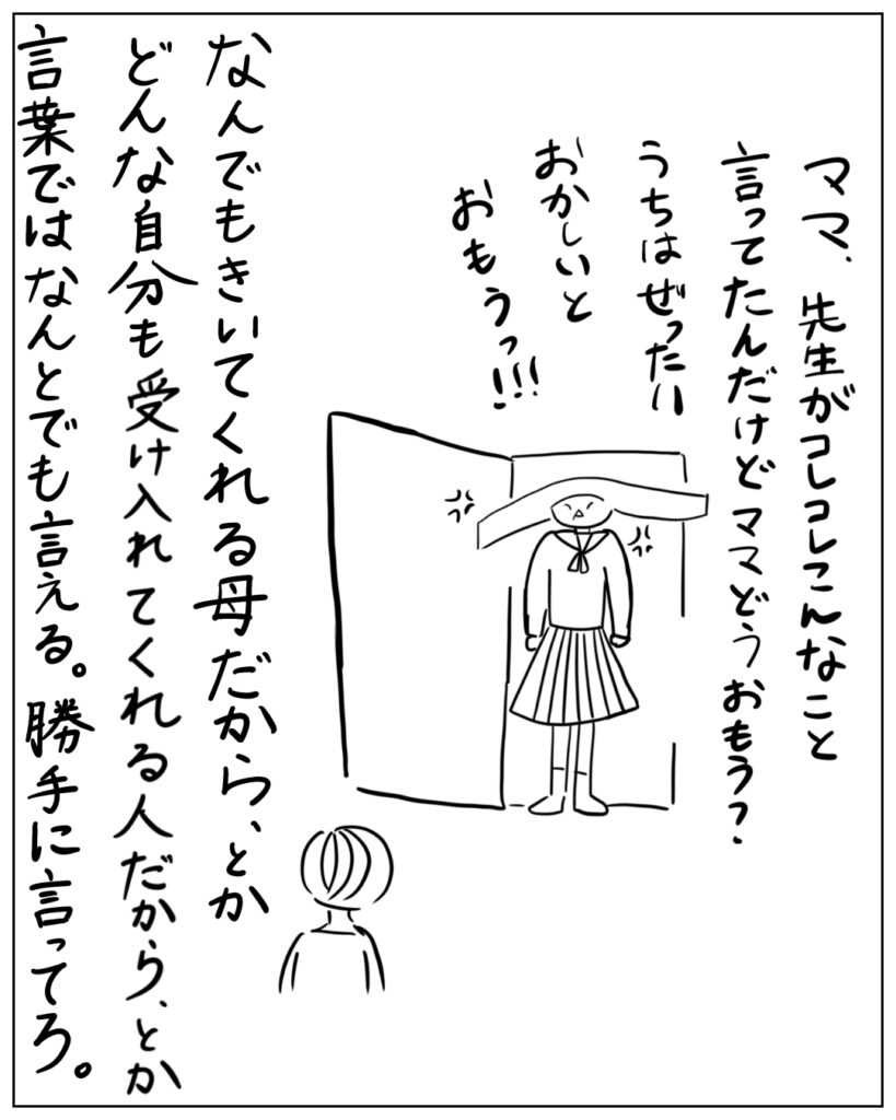 ママ、先生がコレコレこんなこと言ってたんだけどママどうおもう？うちはぜったいおかしいとおもうっ！！ なんでもきいてくれる母だから、とか、どんな自分も受け入れてくれる人だから、とか、言葉ではなんとでも言える。勝手に言ってろ。