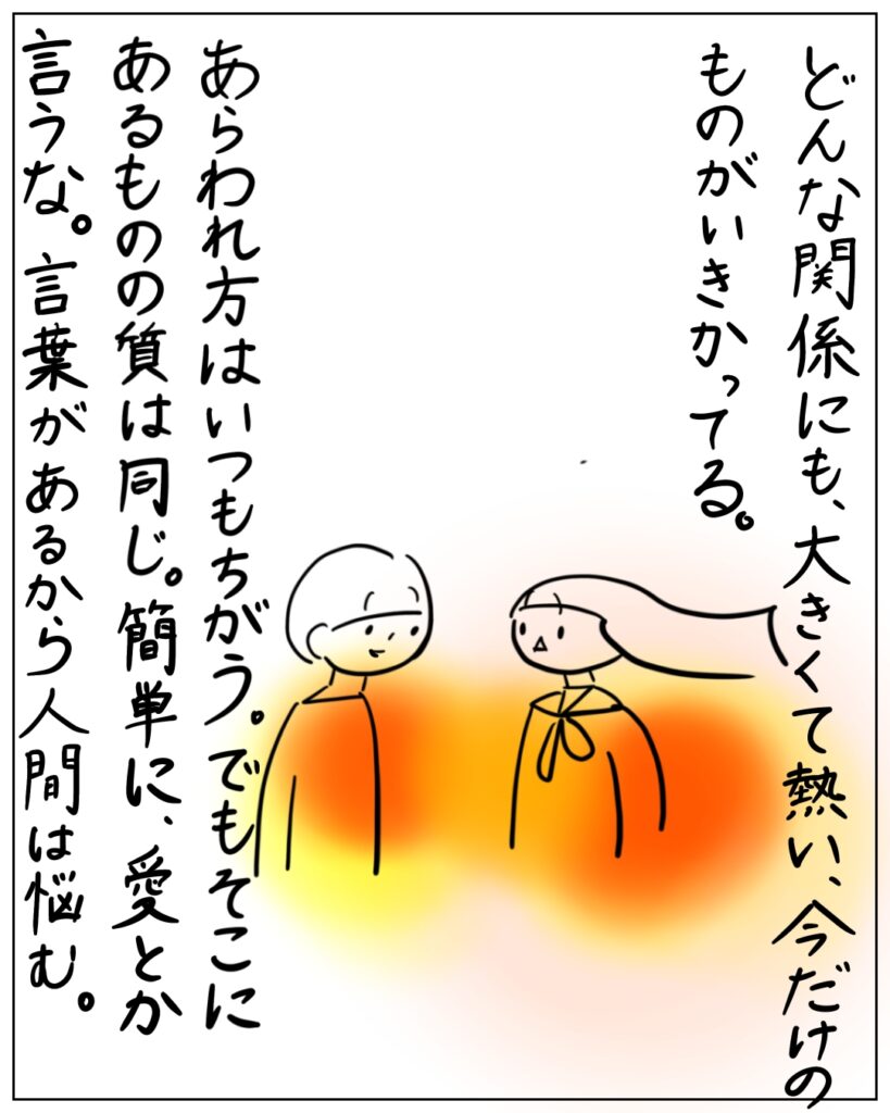 どんな関係にも、大きくて熱い、今だけのものがいきかっている。あらわれ方はいつもちがう。でもそこにあるものの質は同じ。簡単に、愛とか言うな。言葉があるから人間は悩む。