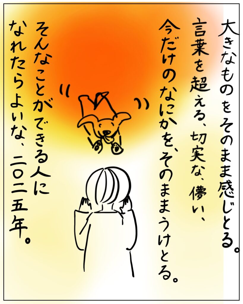 大きなものをそのまま感じとる。言葉を超える、切実な、儚い、今だけのなにかを、そのままうけとる。そんなことができる人になれたらよいな、二〇二五年。