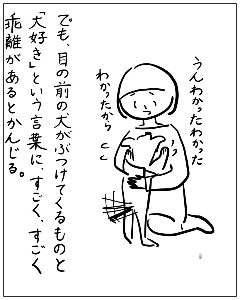 うんわかったわかった、わかったから でも、目の前の犬がぶつけてくるものと「大好き」という言葉に、すごく、すごく乖離があるとかんじる。