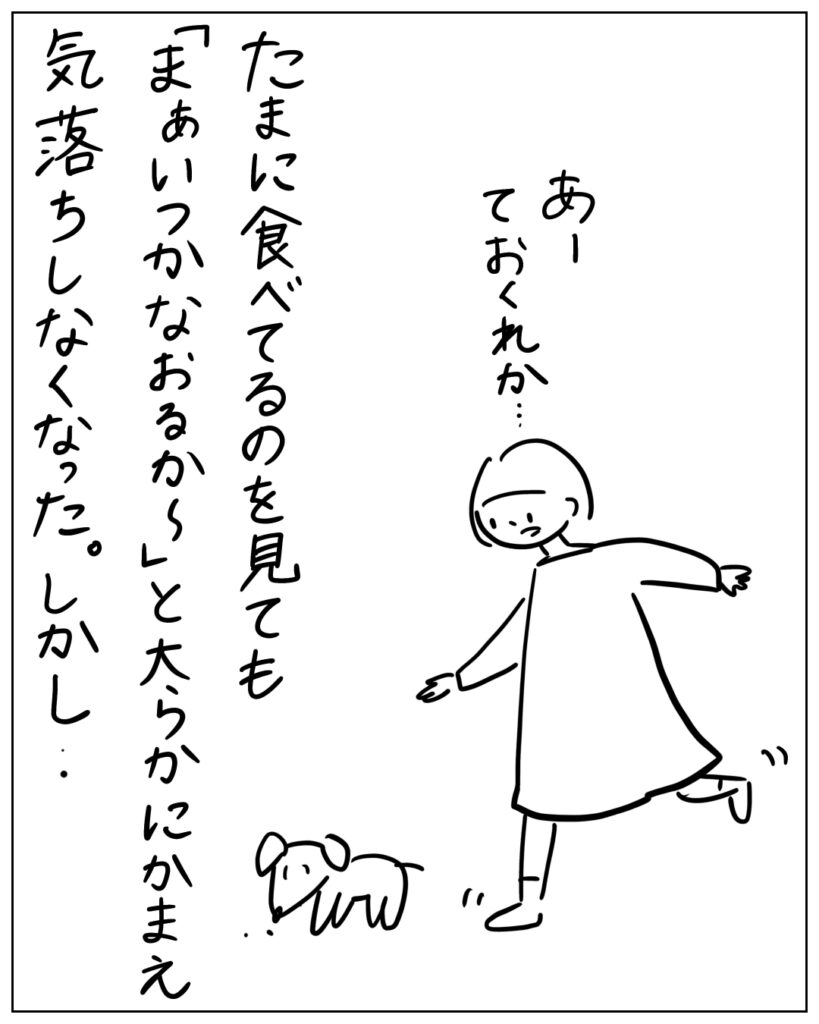 たまに食べてるのを見ても「まぁいつかなおるか～」と大らかにかまえ気落ちしなくなった。しかし