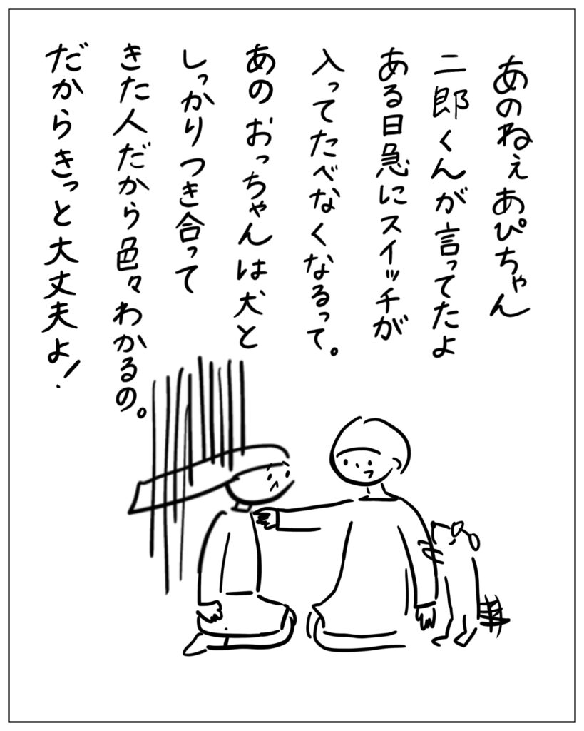 あのねぇあぴちゃん、二郎くんが言ってたよ。ある日急にスイッチが入ってたべなくなるって。あのおっちゃんは犬としっかり付き合ってきた人だから色々わかるの。だからきっと大丈夫よ！