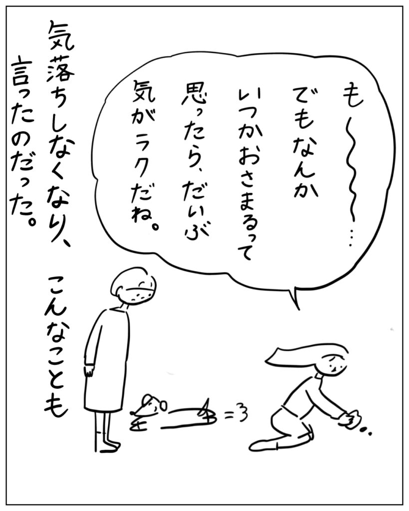 も～･･･でもなんかいつかおさまるって思ったら、だいぶ気がラクだね。 気落ちしなくなり、こんなことも言ったのだった。