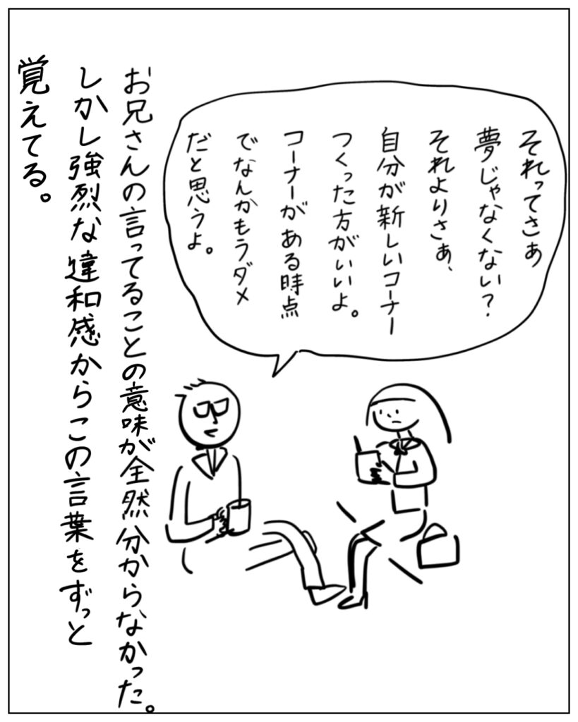 それってさぁ夢じゃなくない？それよりさぁ、自分が新しいコーナーつくった方がいいよ。コーナーがある時点でなんかもうダメだと思うよ。 お兄さんの言ってることの意味が全然分からなかった。しかし強烈な違和感からこの言葉をずっと覚えてる。