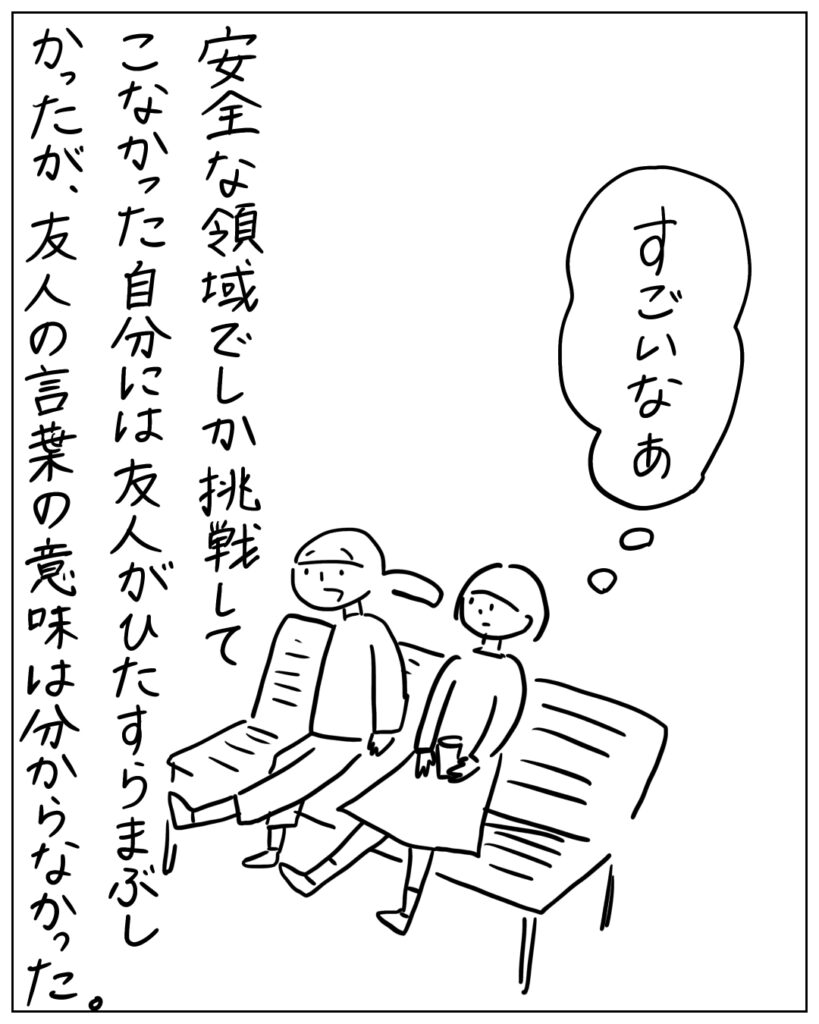 すごいなぁ。安全な領域でしか挑戦してこなかった自分には友人がひたすらまぶしかったが、友人の言葉の意味は分からなかった。