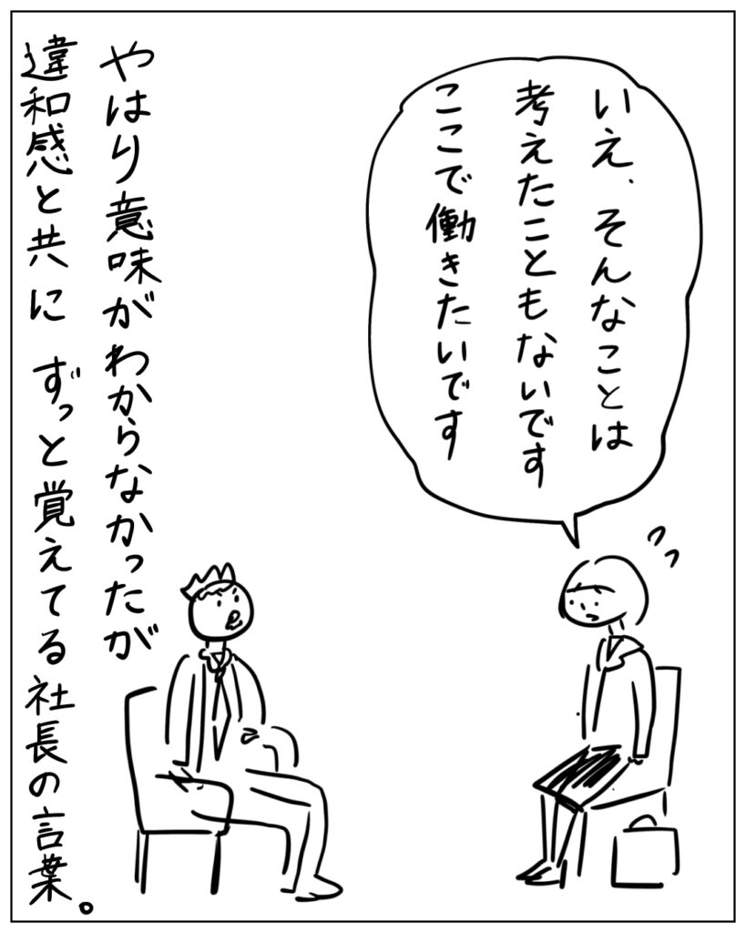 いえ、そんなことは考えたこともないです。ここで働きたいです。 やはり意味がわからなかったが違和感と共にずっと覚えてる社長の言葉。