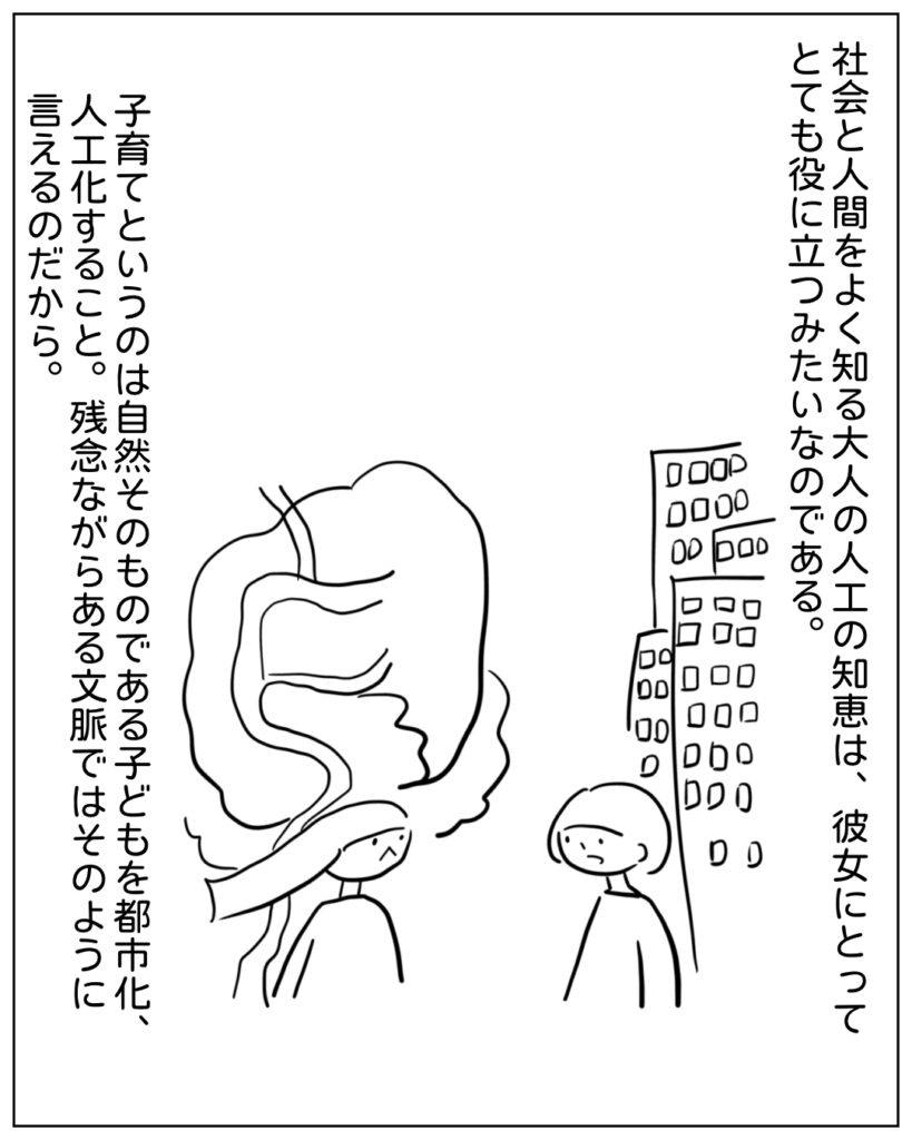 社会と人間を良く知る大人の人工の知恵は、彼女にとってとても役に立つみたいなのである。子育てというのは自然そのものである子どもを都市化、人工化すること。残念ながらある文脈ではそのように言えるのだから。