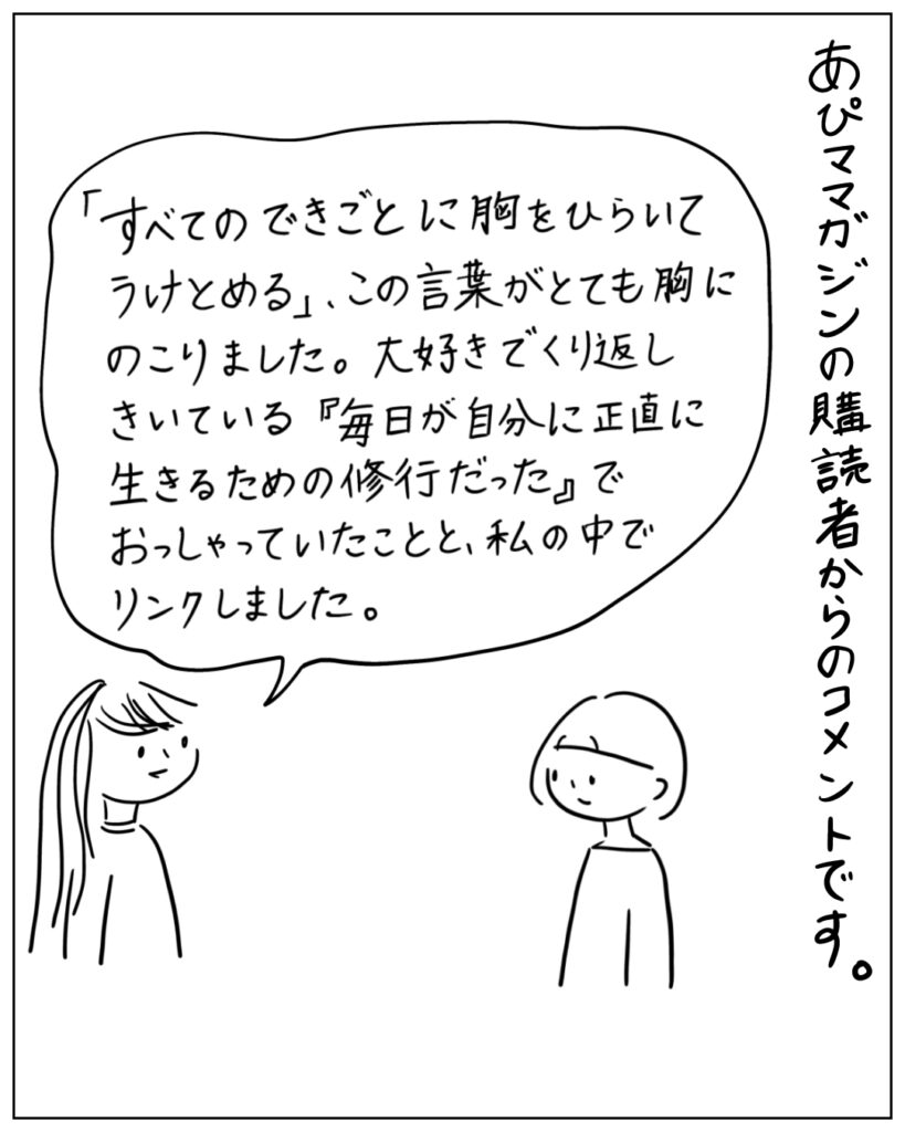 あぴママガジンの購読者からのコメントです。 「すべてのできごとに胸をひらいてうけとめる」、この言葉がとても胸にのこりました。大好きでくり返しきいている「毎日が自分に正直に生きるための修行だった」でおっしゃっていたことと、私の中でリンクしました。