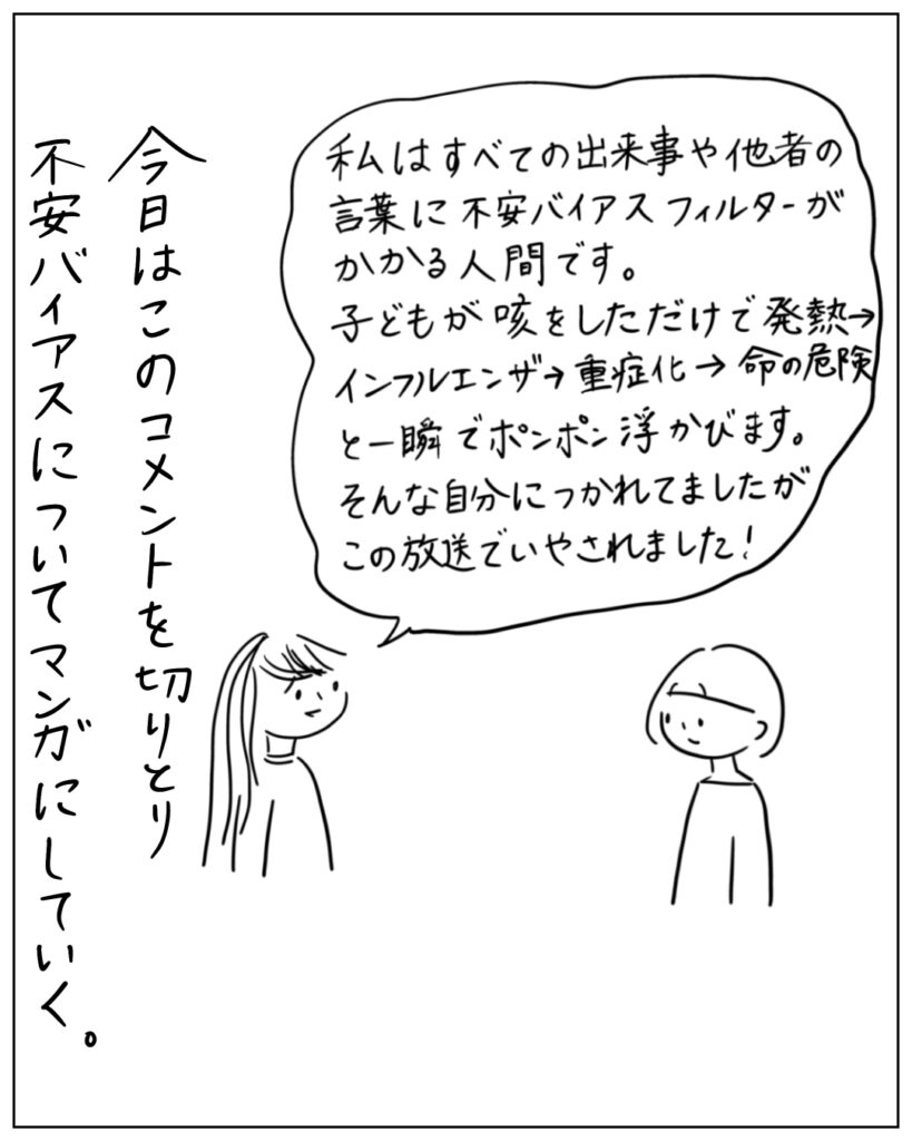 私はすべての出来事や他者の言葉に不安バイアスフィルターがかかる人間です。子どもが咳をしただけで、発熱→インフルエンザ→重症化→命の危険、と一瞬でポンポン浮かびます。そんな自分に疲れてましたが、この放送で癒されました！ 今日はこのコメントを切り取り、不安バイアスについてマンガにしていく。