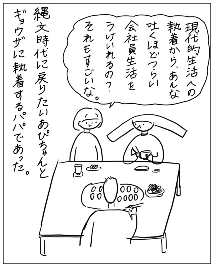 現代的生活への執着から、あんな吐くほどつらい会社員生活をうけいれるの？それもすごいな。縄文時代に戻りたいあぴちゃんとギョウザに執着するパパであった。