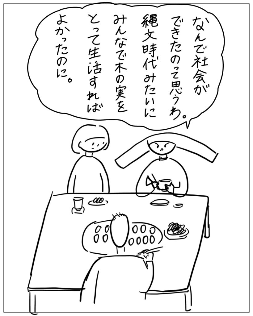 なんで社会ができたのって思うわ。縄文時代みたいにみんなで木の実をとって生活すればよかったのに。