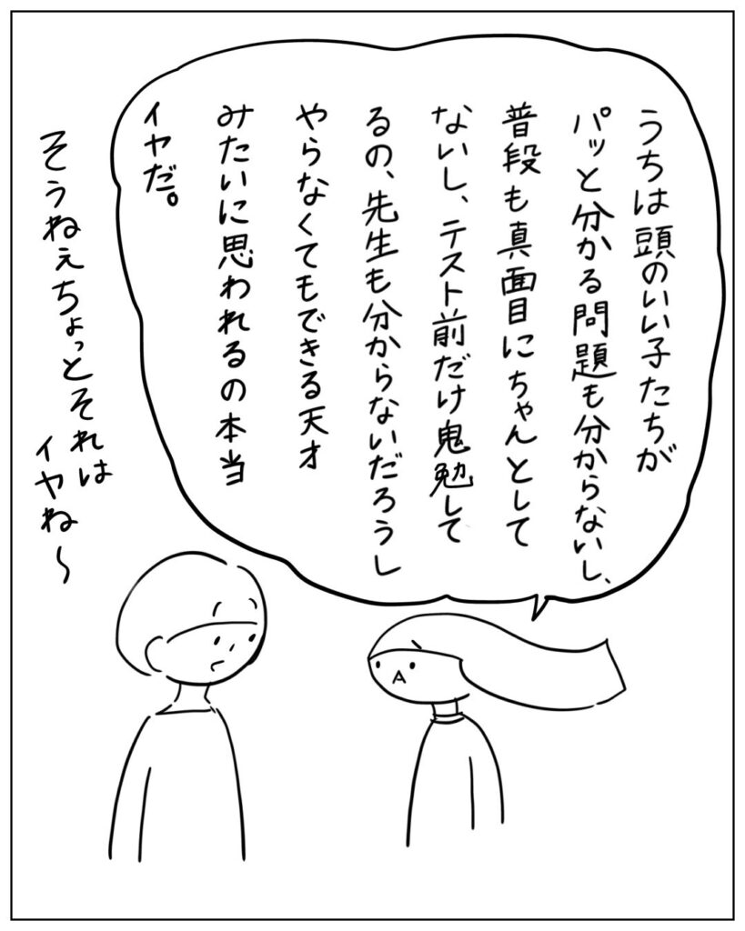 うちは頭のいい子たちがパッと分かる問題も分からないし、普段も真面目にちゃんとしてないし、テスト前だけ鬼勉してるの、先生も分からないだろうし、やらなくてもできる天才みたいに思われるの本当イヤだ。 そうねぇ、ちょっとそれはイヤね～