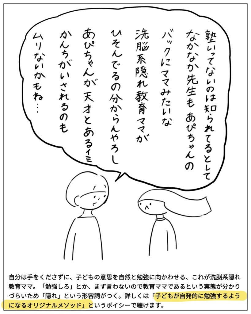 塾行ってないのは知られてるとして、なかなか先生もあぴちゃんのバックにママみたいな洗脳系隠れ教育ママがひそんでるの分からんやろし、あぴちゃんが天才とある意味勘違いされるのも無理ないかもね･･･ 自分は手をくださずに、子どもの意思を自然と勉強に向かわせる、これが洗脳系隠れ教育ママ。「勉強しろ」とか、まず言わないので教育ママであるという実態が分かりづらいため「隠れ」という形容詞がつく。詳しくは「子どもが自発的に勉強するようになるオリジナルメソッド」というボイシーで聴けます。