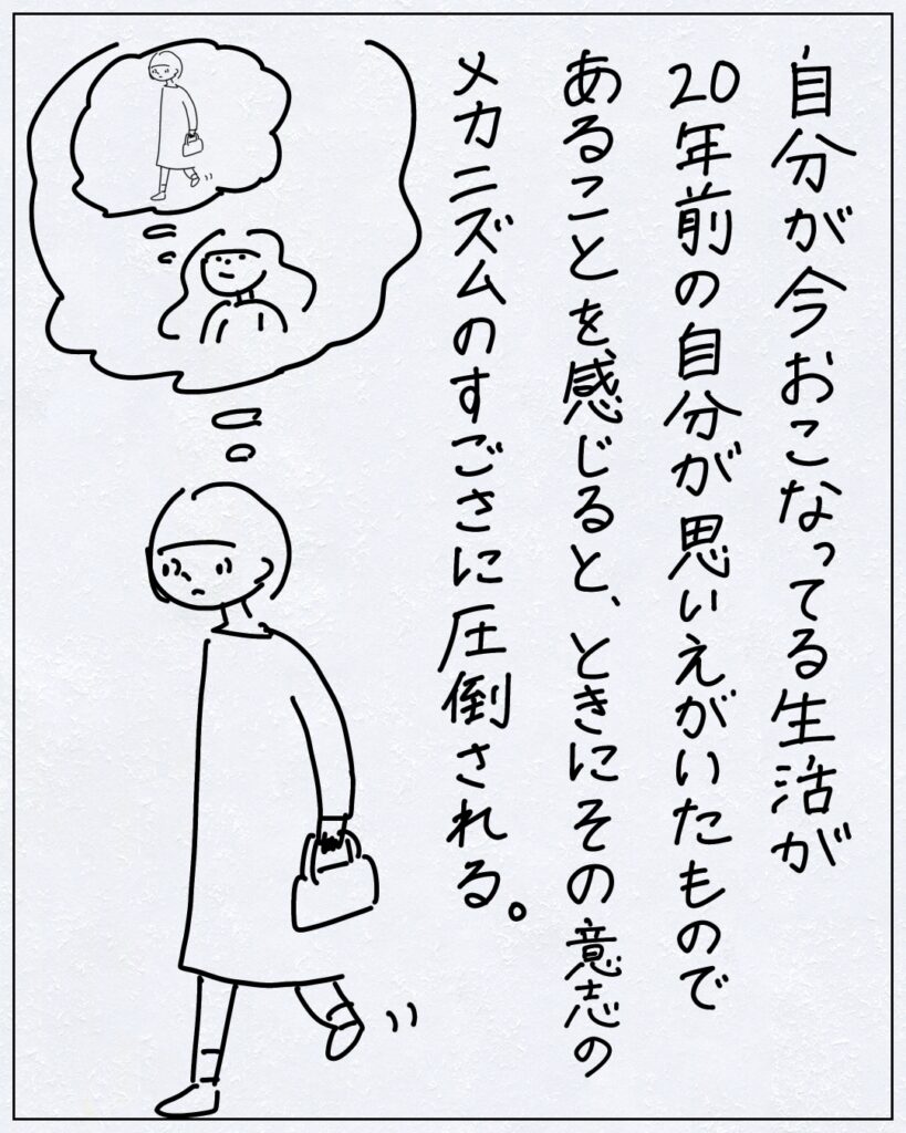 自分が今おこなってる生活が20年前の自分が思いえがいたものであることを感じると、ときにその意志のメカニズムのすごさに圧倒される。