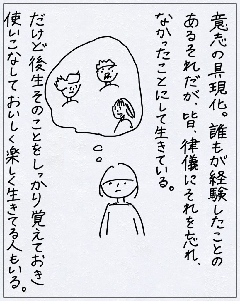 意志の具現化。誰もが経験したことのあるそれだが、皆、律儀にそれを忘れ、なかったことにして生きている。だけど後生そのことをしっかり覚えておき使いこなしておいしく楽しく生きてる人もいる。