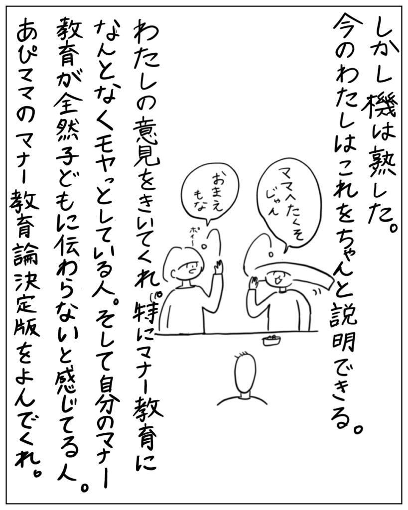 しかし機は熟した。今の私はこれをちゃんと説明できる。 私の意見を聞いてくれ。特にマナー教育になんとなくモヤッとしている人。そして自分のマナー教育が全然子どもに伝わらないと感じてる人。あぴママのマナー教育論決定版を読んでくれ。