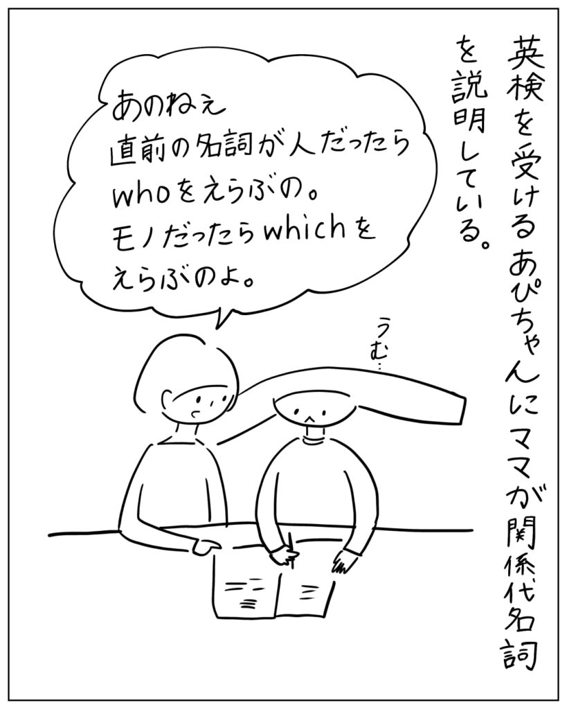 英検を受けるあぴちゃんにママが関係代名詞を説明している。あのねぇ直前の名詞が人だったらwhoをえらぶの。モノだったらwhichをえらぶのよ。