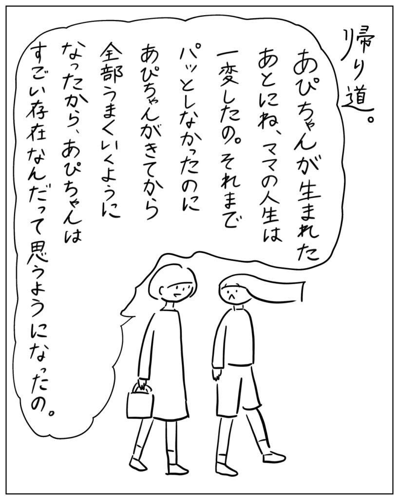 帰り道。 あぴちゃんが生まれたあとにね、ママの人生は一変したの。それまでパッとしなかったのにあぴちゃんがきてから全部うまくいくようになったから、あぴちゃんはすごい存在なんだって思うようになったの。