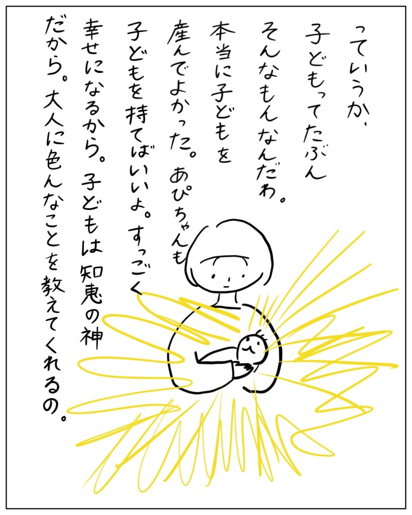 っていうか、子供ってたぶんそんなもんなんだわ。本当に子供を産んでよかった。あぴちゃんも子供を持てばいいよ。すっごく幸せになるから。子供は知恵の神だから。大人に色んなことを教えてくれるの。
