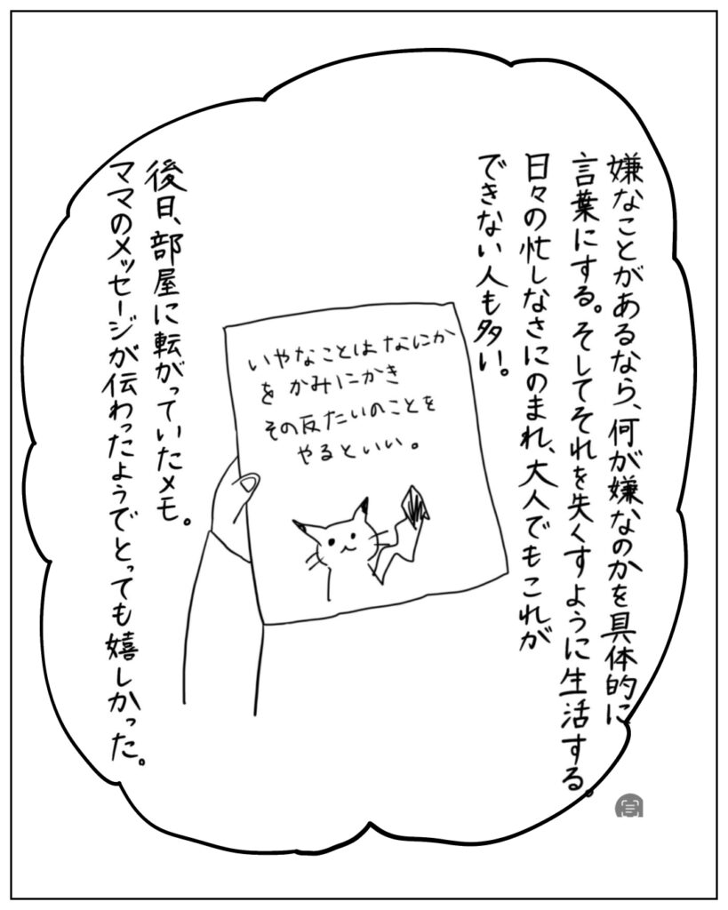 嫌なことがあるなら、何が嫌なのかを具体的に言葉にする。そしてそれをなくすように生活する。日々の忙しなさにのまれ、大人でもこれができない人も多い。後日、部屋にころがっていたメモ。ママのメッセージが伝わったようでとっても嬉しかった。