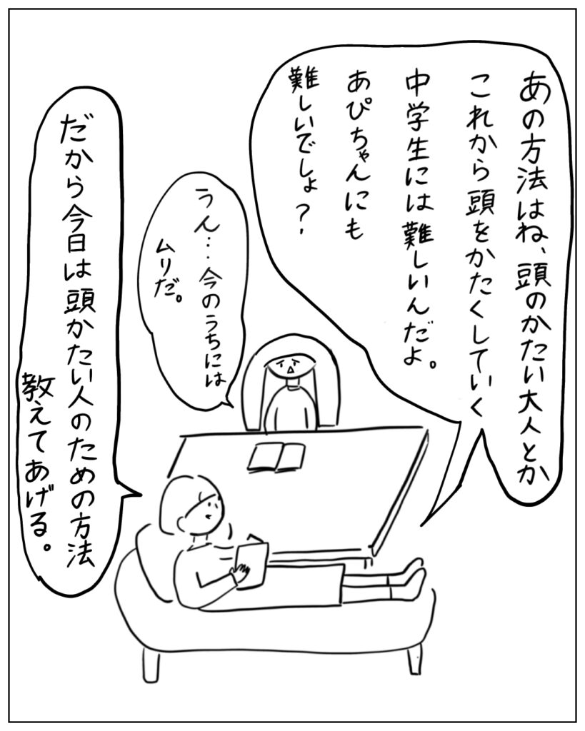あの方法はね、頭のかたい大人とかこれから頭をかたくしてく中学生には難しいんだよ。あぴちゃんにも難しいでしょう。? うん・・・今のうちにはムリだ。 だから今日は頭固い人のための方法教えてあげる。