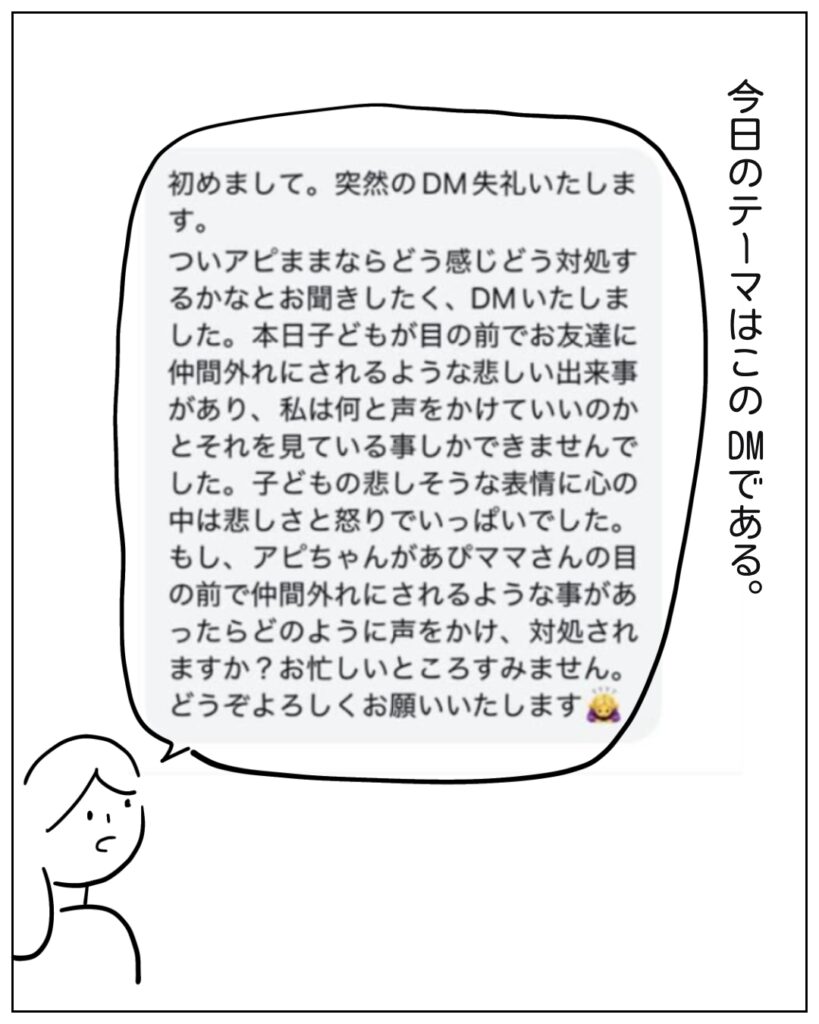 今日のテーマはこのDMである。 初めまして。突然のDM失礼いたします。 ついあぴママならどう感じどう対処するかなとお聞きしたく、DMいたしました。本日子どもが目の前でお友だちに仲間はずれにされるような悲しい出来事があり、私は何と声をかけていいのかとそれを見ている事しかできませんでした。子どもの悲しそうな表情に心の中は悲しさと怒りでいっぱいでした。もし、あぴちゃんがあぴママさんの目の前で仲間外れにされるような事があったらどのように声をかけ、対処されますか?お忙しいところすみません。どうぞ宜しくお願いいたします。