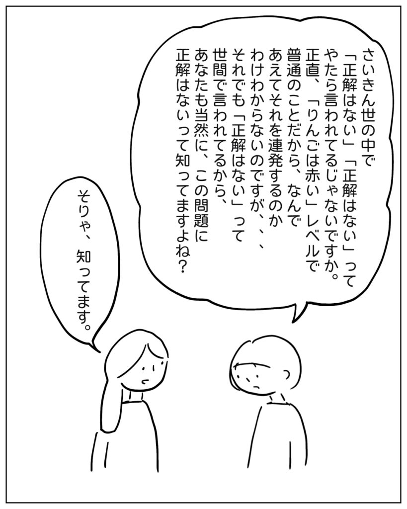 さいきん世の中で「正解はない」「正解はない」ってやたら言われてるじゃないですか。正直、「りんごは赤い」レベルで普通のことだから、なんであえてそれを連発するのかわけわからないのですが・・・それでも「正解はない」って世間で言われてるから、あなたも当然に、この問題に正解はないって知ってますよね? そりゃ、知ってます。
