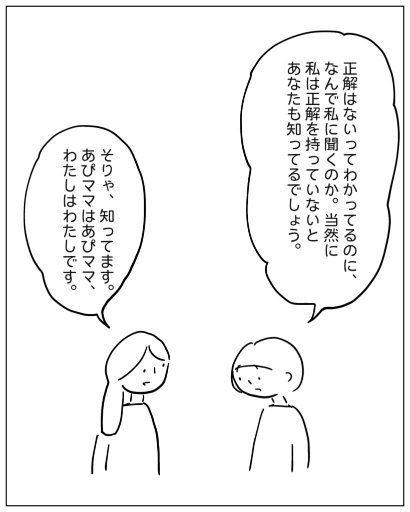 正解はないってわかってるのに、なんで私に聞くのか。当然に私は正解を持っていないとあなたも知ってるでしょう。 そりゃ、知ってます。あぴママはあぴママ、わたしはわたしです。