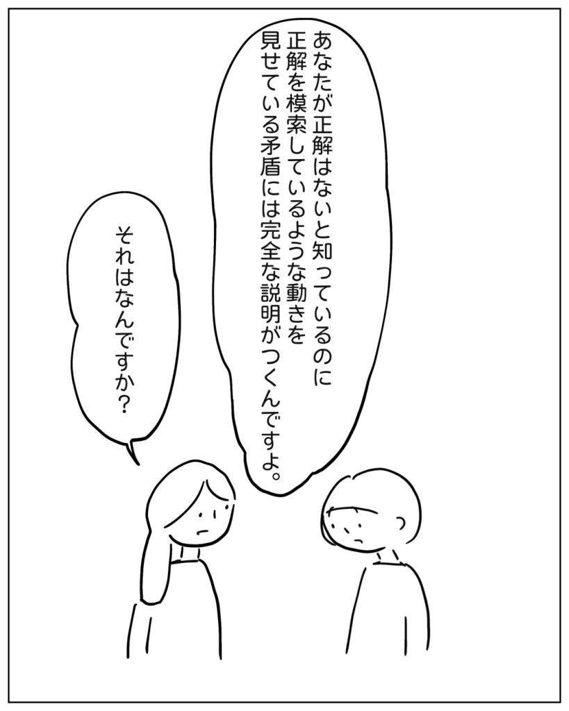 あなたが正解はないt知っているのに正解を模索しているような動きを見せている矛盾には完全な説明がつくんですよ。 それはなんですか?