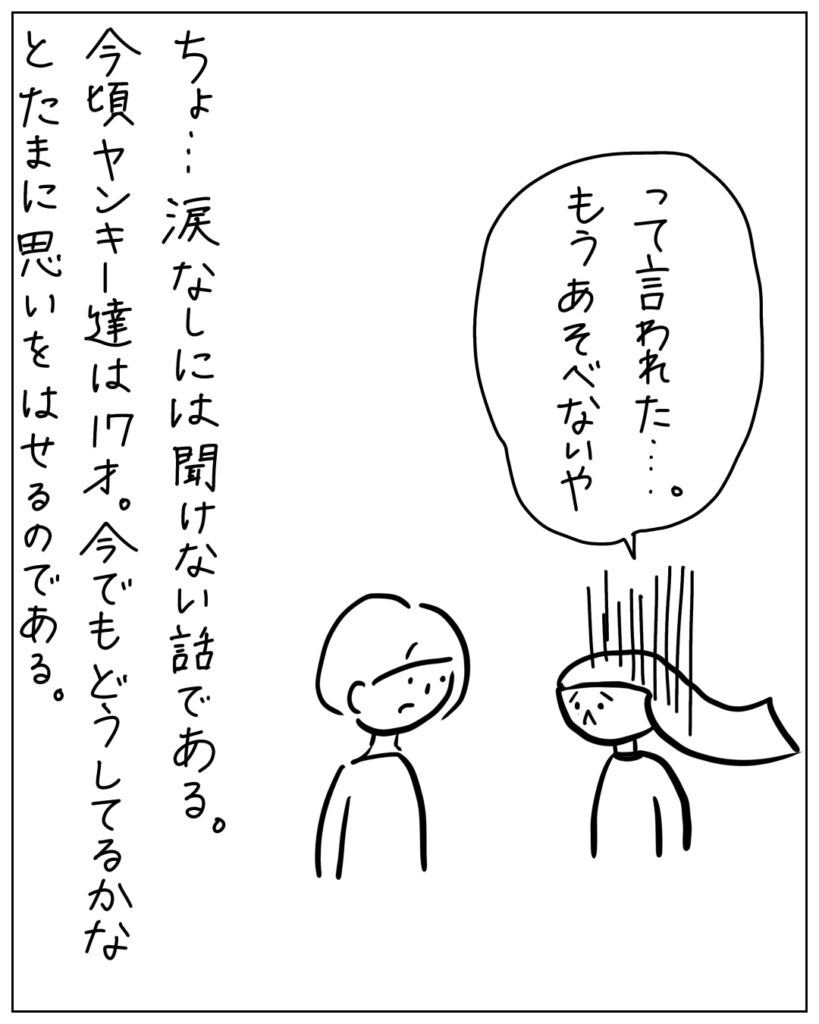 って言われた・・・。もうあそべないや ちょ・・・涙なしには聞けない話である。今頃ヤンキー達は17才。今でもどうしてるかなとたまに思いをはせるのである。