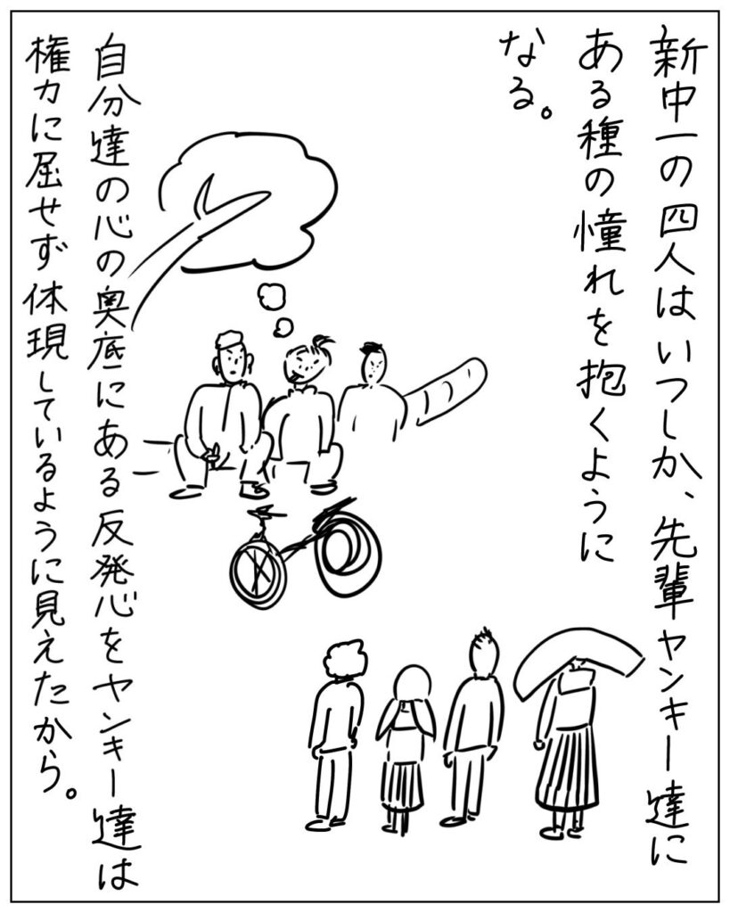 新中一の四人はいつしか、先輩ヤンキー達にある種の憧れを抱くようになる。自分たちの心の奥底にある反発心をヤンキー達は権力に屈せず体現しているように見えたから。