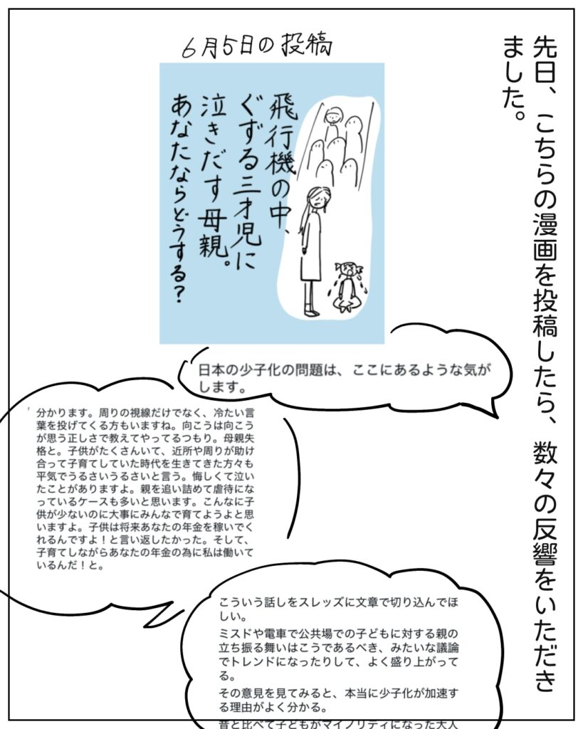 先日、こちらの漫画を投稿したら、数々の反響をいただきました。 日本の少子化の問題は、ここにあるような気がします。 分かります。周りの視線だけでなく、冷たい言葉を投げかけてくる方もいますね。向こうは向こうが思う正しさを教えてやってるつもり。母親失格と。子どもがたくさんいて、近所や周りが助け合って子育てしていた時代を生きてきた方々も平気でうるさいうるさいと言う。悔しくて泣いたことがありますy。親を追い詰めて虐待になっているケースも多いと思います。こんなに子どもが少ないのに大事にみんなで育てようよと思いますよ。子どもは将来あなたの年金を稼いでくれるんですよ!と言い返したかった。そして、子育てしながらあなたの年金のために私は働いているんだ!と。 こういう話をスレッズで文章で切り込んでほしい。ミスドや電車で公共場での子どもに対する親の立ち振る舞いはこうあるべき、みたいな議論でトレンドになってりして、よく盛り上がってる。その意見を見てみると、本当に少子化が加速する理由がよく分かる。