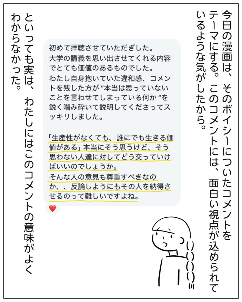 今日の漫画は、そのボイシーについてコメントをテーマにする。このコメントには、面白い視点が込められているような気がしたから。 初めて拝聴させていただきました。大学の講義を思い出させてくれる内容でとても価値のあるものでした。わたし自身抱いていた違和感、コメントを残した方が「本当は思っていないことを言わせてしまっている何亜」を鋭く噛み砕いて説明してくださってスッキリしました。 「生産性がなくても、誰にでも生きる価値がある」本当にそう思うけど、そう思わない人達に対してどう交わっていけばいいのでしょうか。そんな人の意見も尊重sべきなのか、、反論しようにもその人を納得させるのって難しいですよね。 といっても実は、わたしにはこのコメントの意味がよくわからなかった。