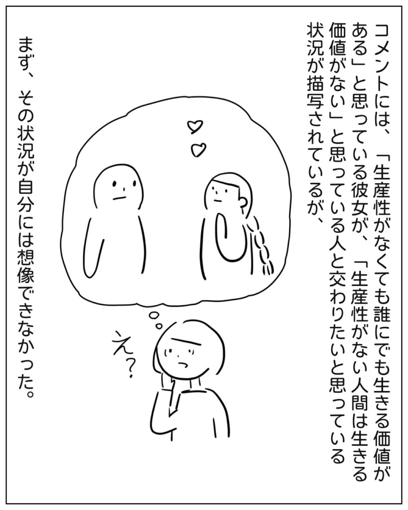コメントには、「生産性がなくても誰にでも生きる価値がある」と思っている彼女が、「生産性がない人間は生きる価値がない」と思っている人と交わりたいと思っている状況が描写されているが、まず、その状況が自分には想像できなかった。