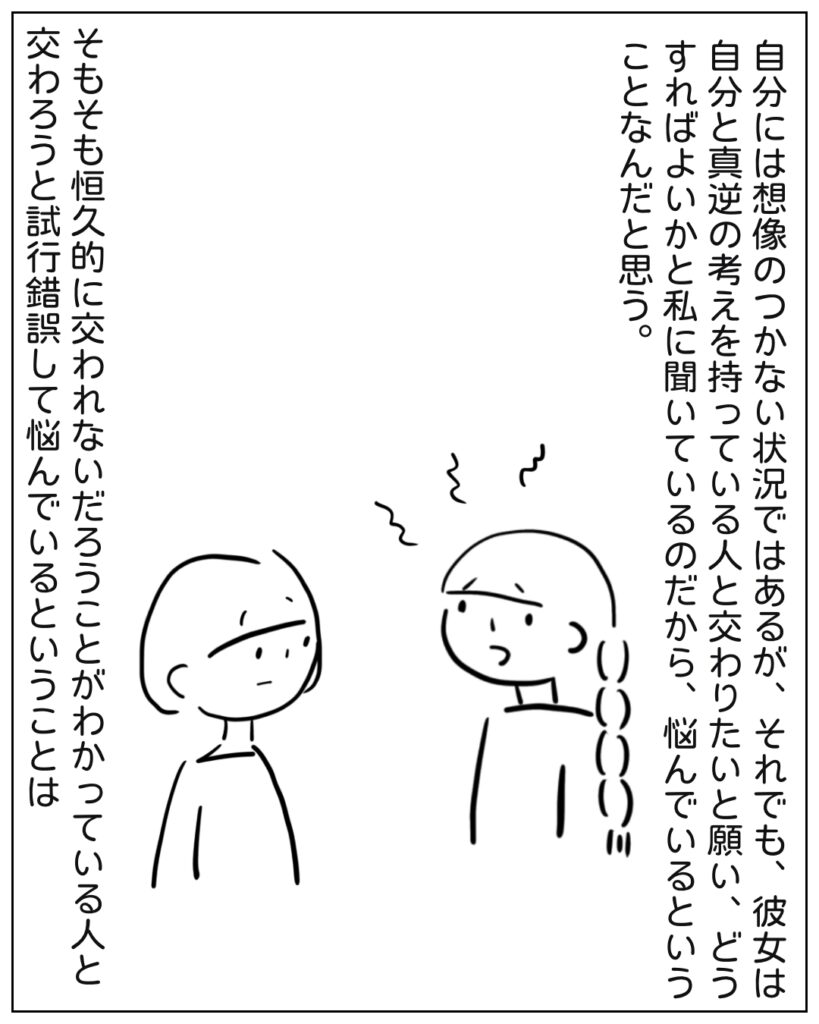 自分には想像のつかない状況ではあるが、それでも、彼女は自分と真逆の考えを持っている人と交わりたいと願い、どうすればよいかと私に聞いているのだから、悩んでいるということなんだと思う。そもそも恒久的に交われないだろうことがわかっている人と交わろうと試行錯誤して悩んでいるということは