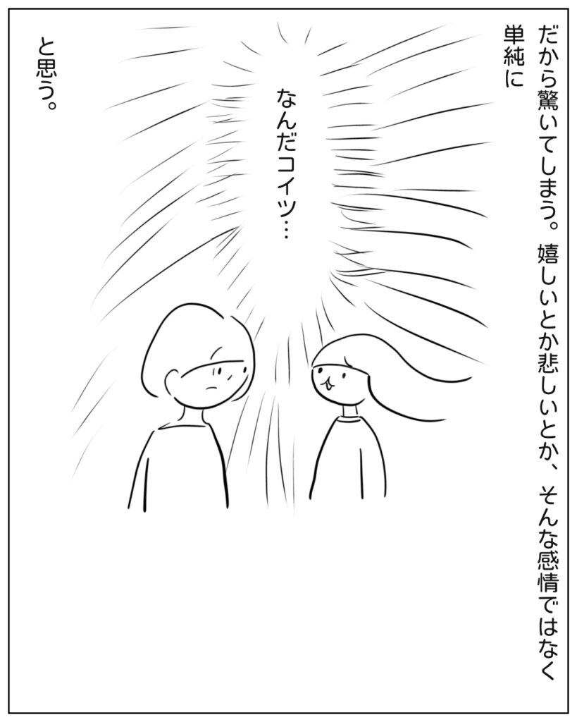 だから驚いてしまう。嬉しいとか悲しいとかそんな感情じゃなく、単純に「なんだコイツ」と思う。