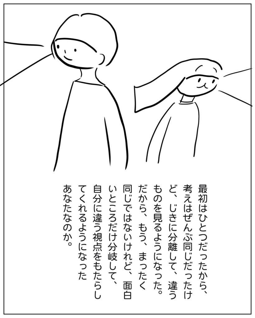 最初はひとつだったから、考えはぜんぶ同じだったけど、じきに分離して、違うものを見るようになった。だからもう同じではないけれど、面白いところだけ分岐して自分にちがう視点をもたらしてくれるようになった、あなた。