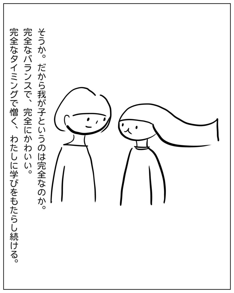 そうか。だから我が子と言うのは完全なのか。完全なバランスで完全にかわいい。完全なタイミングで憎く、わたしに学びをもたらし続ける。