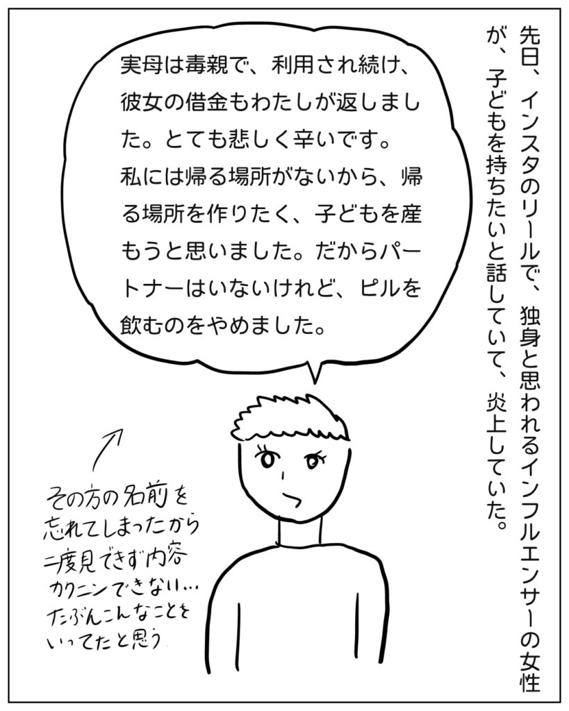 先日、インスタのリールで炎上案件を見た。 「実母は毒親で、利用され続け、彼女の借金もわたしが返しました。私には帰る場所がないから、帰る場所を作りたく、子どもを産もうと思いました。」
