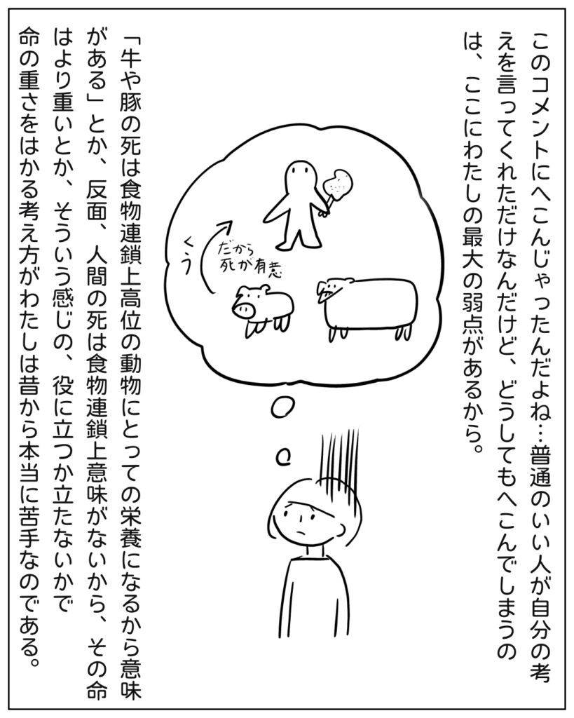 このコメントにへこんだ。牛や豚の死は食物連鎖上高位の動物にとっての栄養になるから、意味があるとか、反面人間の死は食物連鎖上意味がないから、その命はより重いとか、そういう感じの有益性で命の重さをはかる考え方がわたしは本当に苦手なのである。