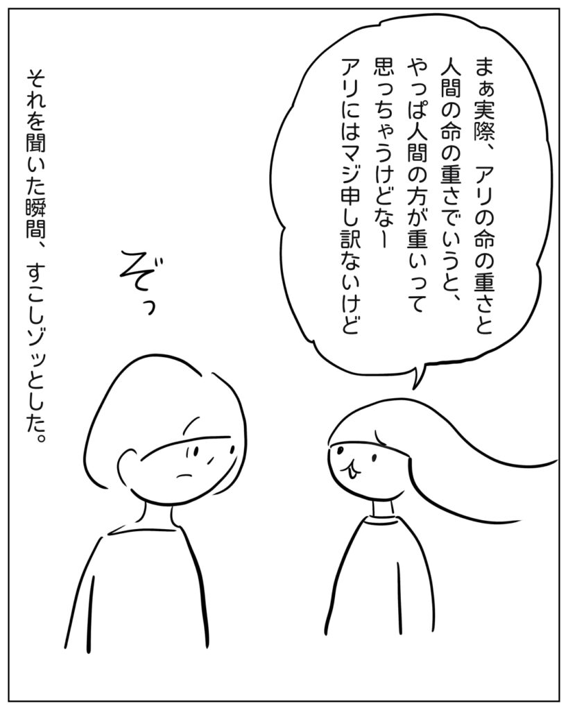アリの命の重さと、人間の命の重さで言うと、人間のほうが重いって思っちゃうからアリには申し訳ない。