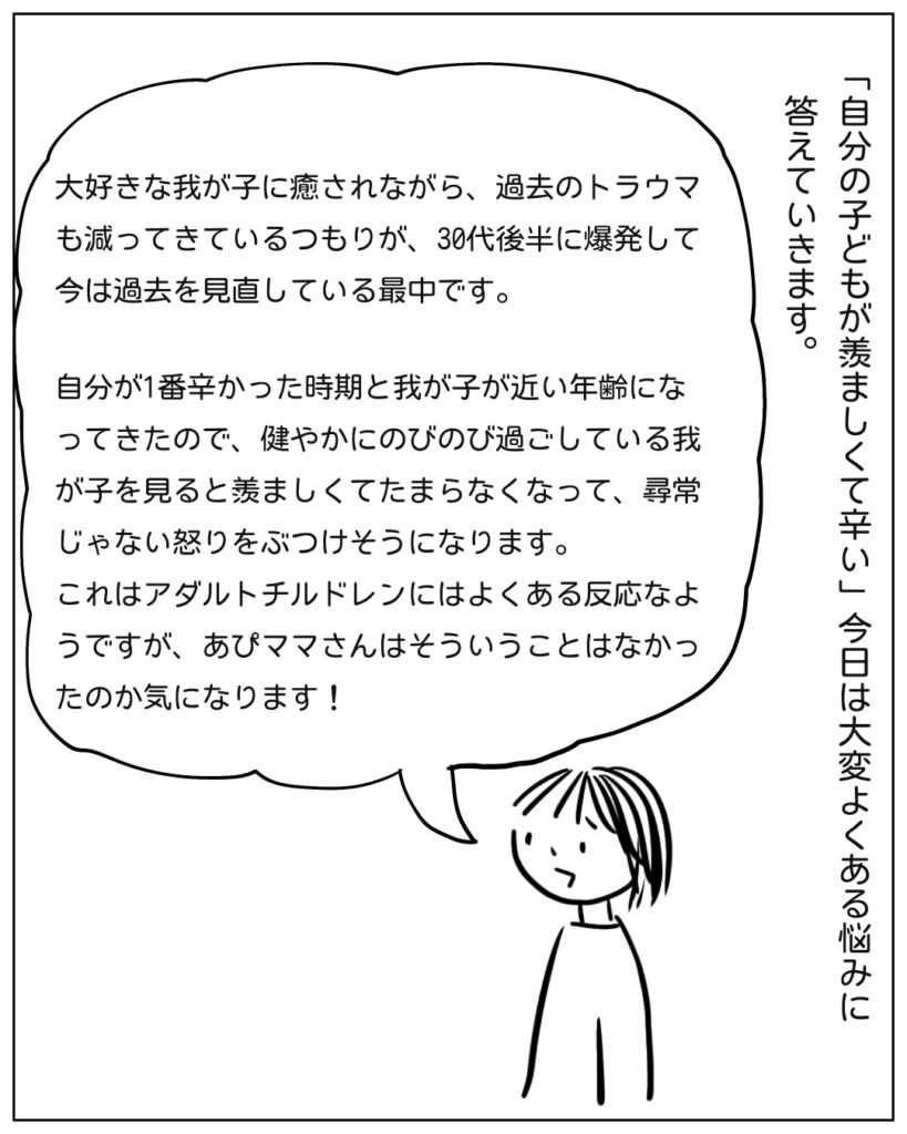 「自分の子どもが羨ましくて辛い」今日は大変よくある悩みに答えていきます。 大好きな我が子に癒されながら、過去のトラウマも減ってきているつもりが、30代後半に爆発して今は過去を見直している最中です。自分が一番辛かった時期と我が子が近い年齢になってきたので、健やかにのびのび過ごしている我が子を見ると羨ましくてたまらなくなって、尋常じゃない怒りをぶつけそうになります。 これはアダルトチルドレンいはよくある反応なようですが、あぴママさんはそういうことはなかったのか気になります!