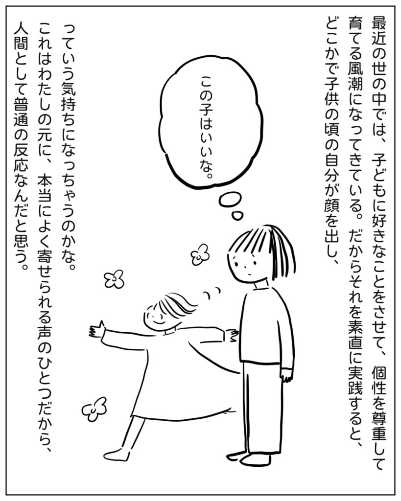 最近の世の中では、子どもに好きなことをさせて、個性を尊重して育てる風潮になってきている。だからそれを素直に実践すると、どこかで子供の頃の自分が顔を出し、この子はいいな。っていう気持ちになっちゃうのかな。これはわたしの元に、本当によく寄せられる声のひとつだから、人間として普通の反応なんだと思う。