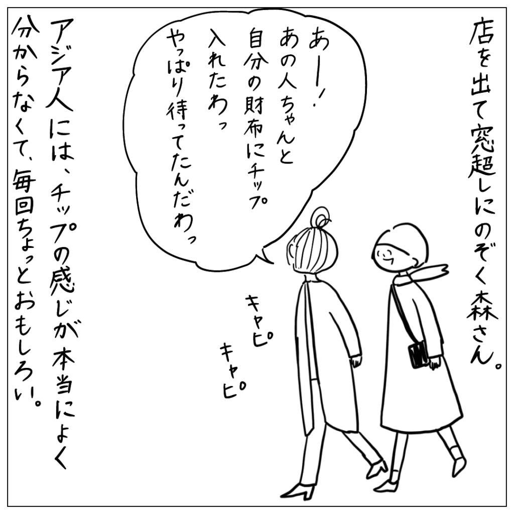 店を出て窓越しにのぞく森さん。あー！あの人ちゃんと自分の財布にチップいれたわっやっぱり待ってたんだわ。 アジア人には、チップの感じが本当によく分からなくて、毎回ちょっとおもしろい。