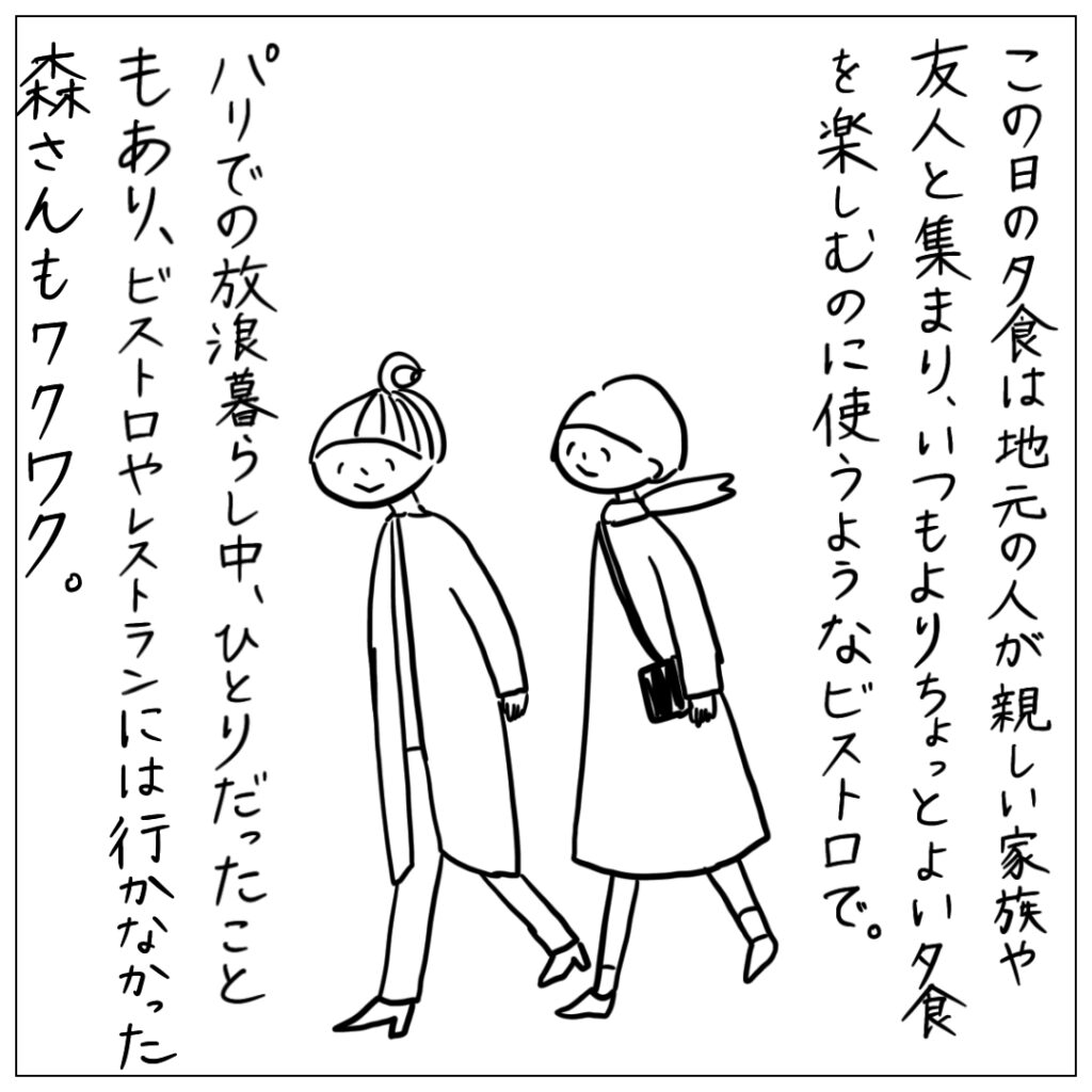 この日の夕食は地元の人が親しい家族や友人と集まり、いつもよりちょっと良い夕食を楽しむのに使うようなビストロで。パリでの放浪暮らし中、ひとりだったこともあり、ビストロやレストランには行かなかった森さんもワクワク。